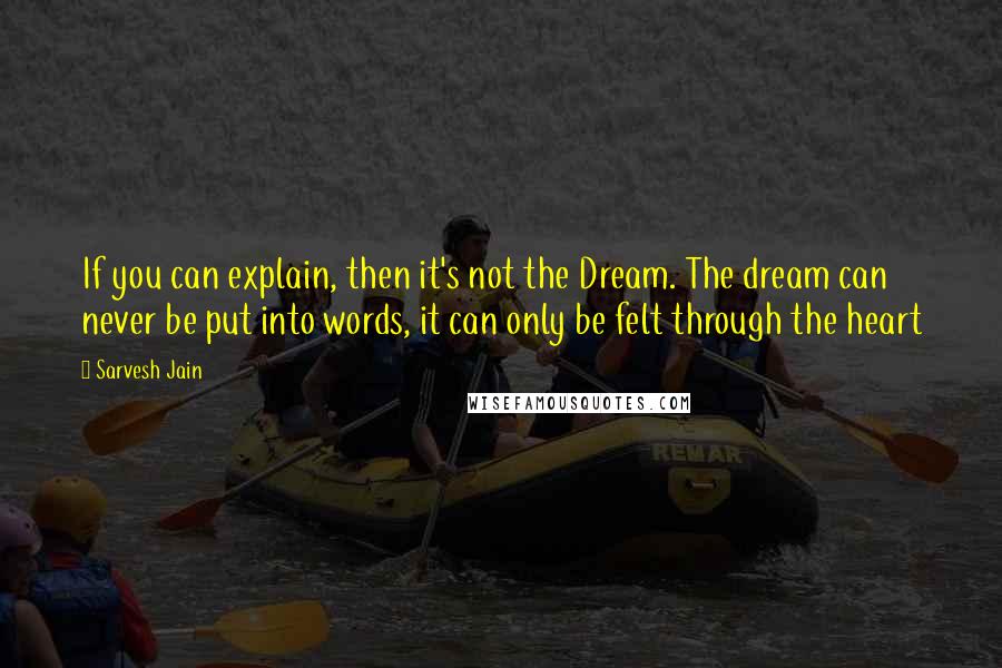 Sarvesh Jain Quotes: If you can explain, then it's not the Dream. The dream can never be put into words, it can only be felt through the heart