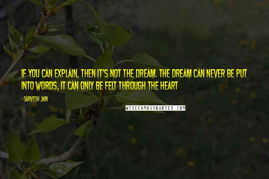 Sarvesh Jain Quotes: If you can explain, then it's not the Dream. The dream can never be put into words, it can only be felt through the heart