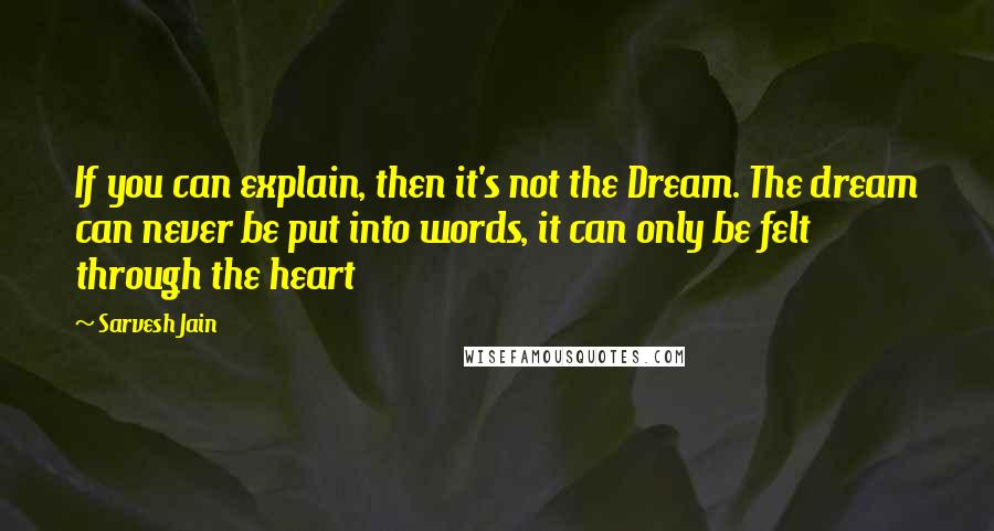 Sarvesh Jain Quotes: If you can explain, then it's not the Dream. The dream can never be put into words, it can only be felt through the heart