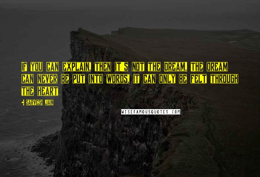 Sarvesh Jain Quotes: If you can explain, then it's not the Dream. The dream can never be put into words, it can only be felt through the heart
