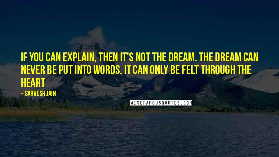 Sarvesh Jain Quotes: If you can explain, then it's not the Dream. The dream can never be put into words, it can only be felt through the heart