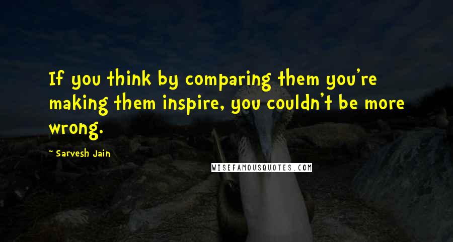 Sarvesh Jain Quotes: If you think by comparing them you're making them inspire, you couldn't be more wrong.