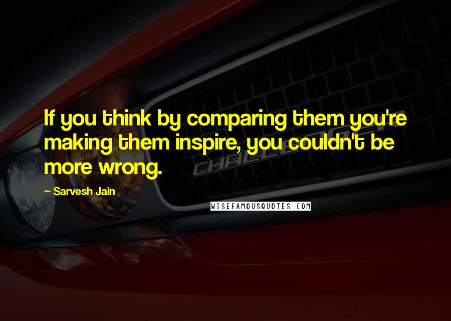 Sarvesh Jain Quotes: If you think by comparing them you're making them inspire, you couldn't be more wrong.