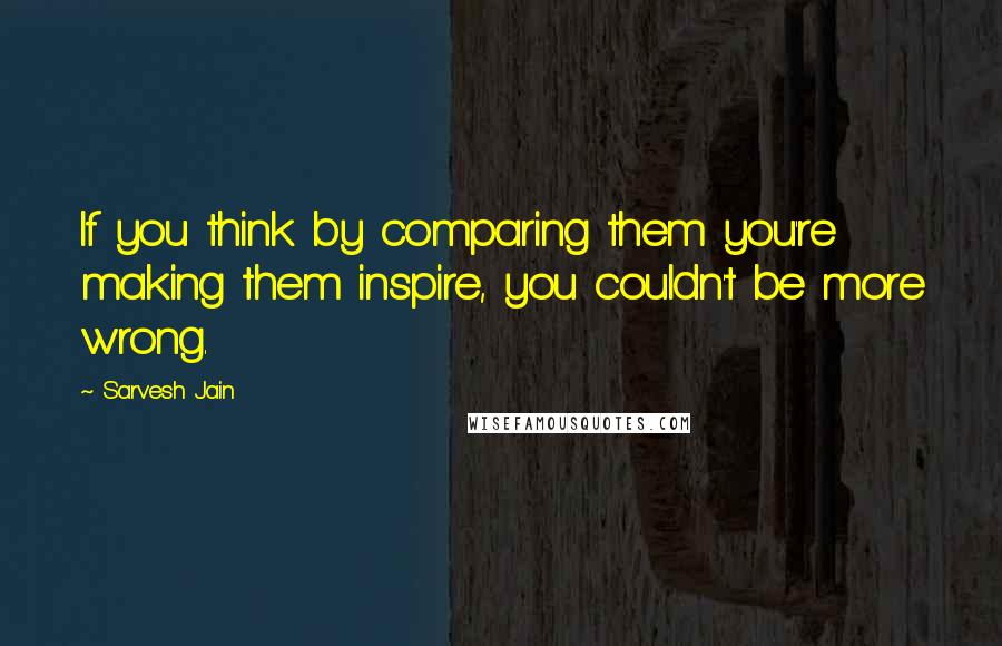 Sarvesh Jain Quotes: If you think by comparing them you're making them inspire, you couldn't be more wrong.