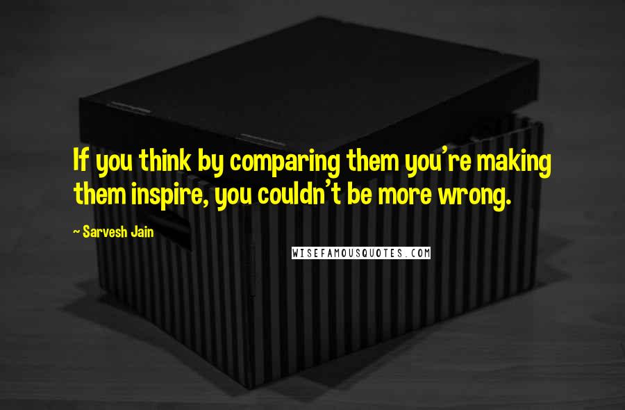 Sarvesh Jain Quotes: If you think by comparing them you're making them inspire, you couldn't be more wrong.