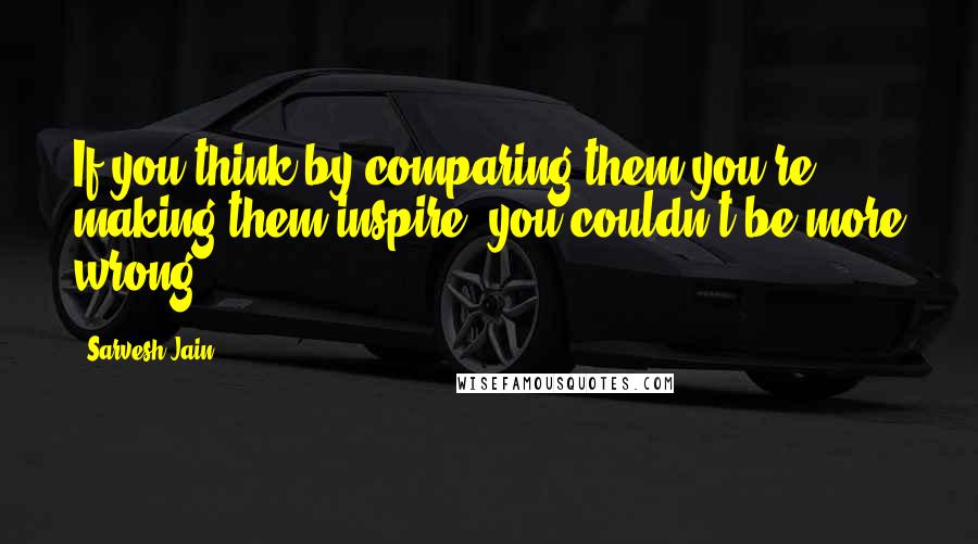 Sarvesh Jain Quotes: If you think by comparing them you're making them inspire, you couldn't be more wrong.