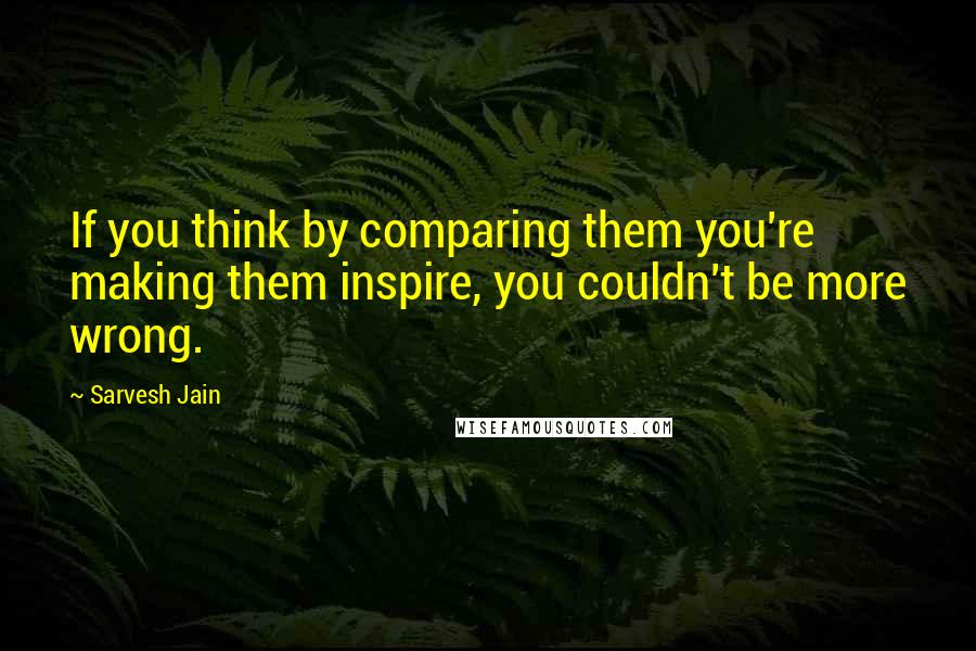 Sarvesh Jain Quotes: If you think by comparing them you're making them inspire, you couldn't be more wrong.