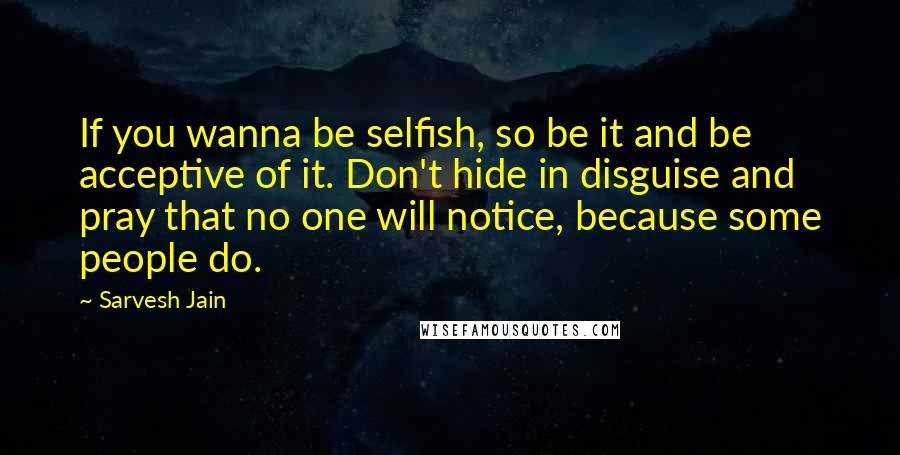 Sarvesh Jain Quotes: If you wanna be selfish, so be it and be acceptive of it. Don't hide in disguise and pray that no one will notice, because some people do.