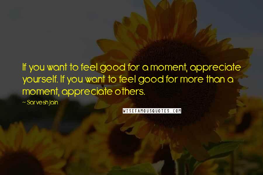 Sarvesh Jain Quotes: If you want to feel good for a moment, appreciate yourself. If you want to feel good for more than a moment, appreciate others.