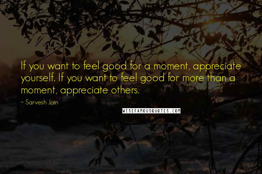 Sarvesh Jain Quotes: If you want to feel good for a moment, appreciate yourself. If you want to feel good for more than a moment, appreciate others.