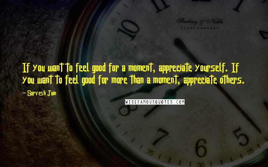 Sarvesh Jain Quotes: If you want to feel good for a moment, appreciate yourself. If you want to feel good for more than a moment, appreciate others.