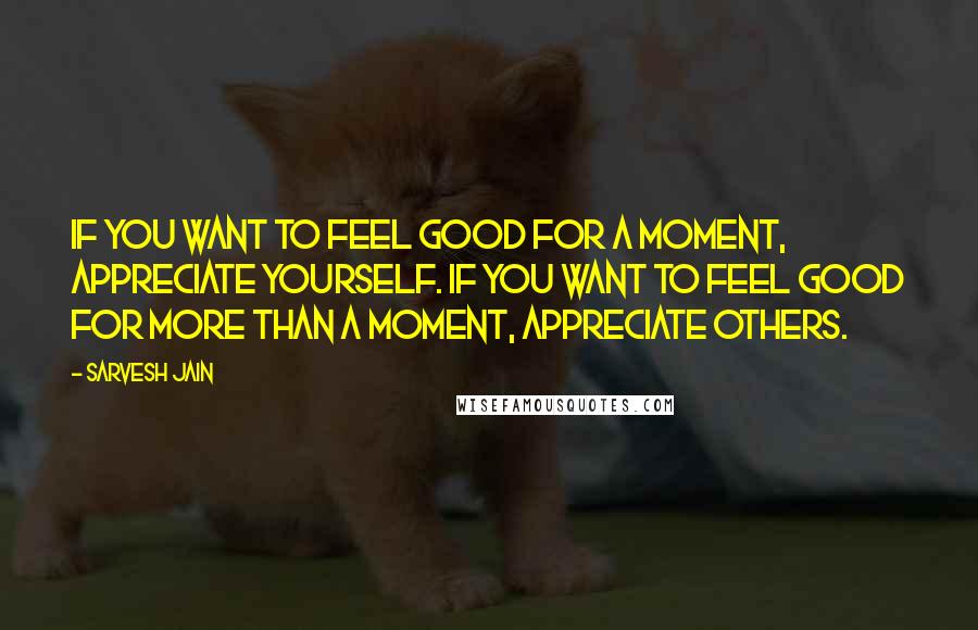 Sarvesh Jain Quotes: If you want to feel good for a moment, appreciate yourself. If you want to feel good for more than a moment, appreciate others.