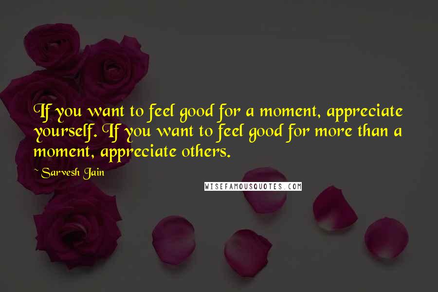 Sarvesh Jain Quotes: If you want to feel good for a moment, appreciate yourself. If you want to feel good for more than a moment, appreciate others.