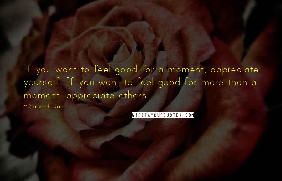 Sarvesh Jain Quotes: If you want to feel good for a moment, appreciate yourself. If you want to feel good for more than a moment, appreciate others.