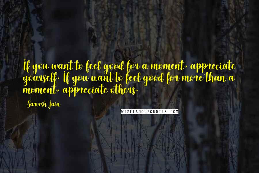 Sarvesh Jain Quotes: If you want to feel good for a moment, appreciate yourself. If you want to feel good for more than a moment, appreciate others.