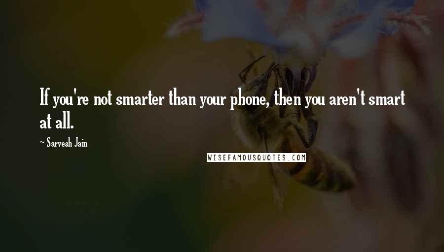 Sarvesh Jain Quotes: If you're not smarter than your phone, then you aren't smart at all.