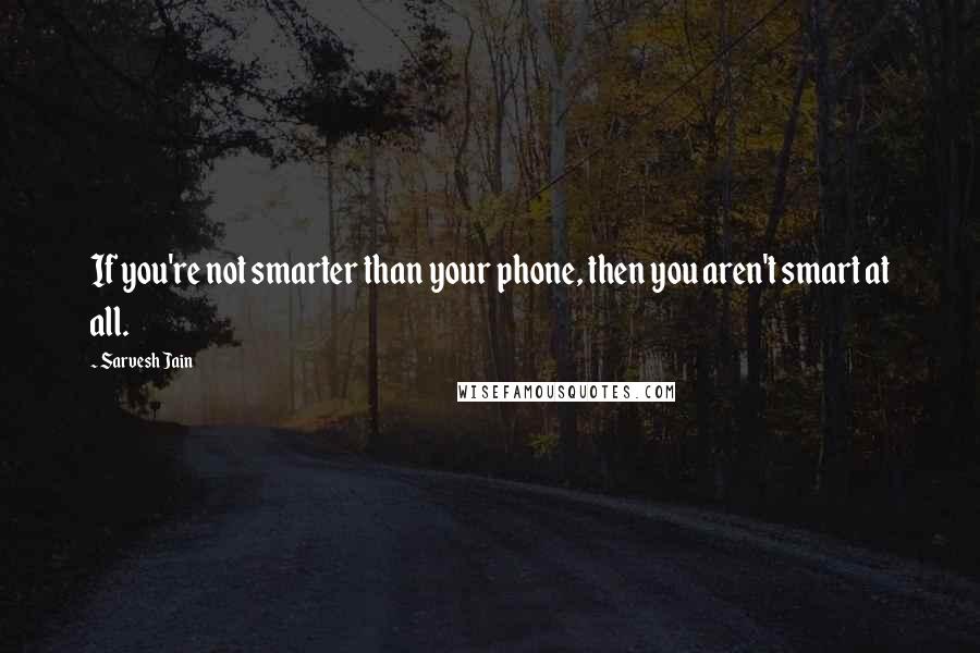 Sarvesh Jain Quotes: If you're not smarter than your phone, then you aren't smart at all.