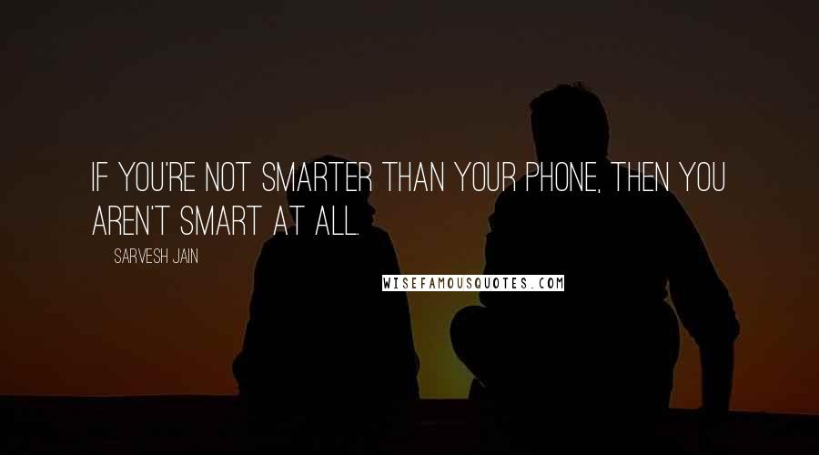 Sarvesh Jain Quotes: If you're not smarter than your phone, then you aren't smart at all.