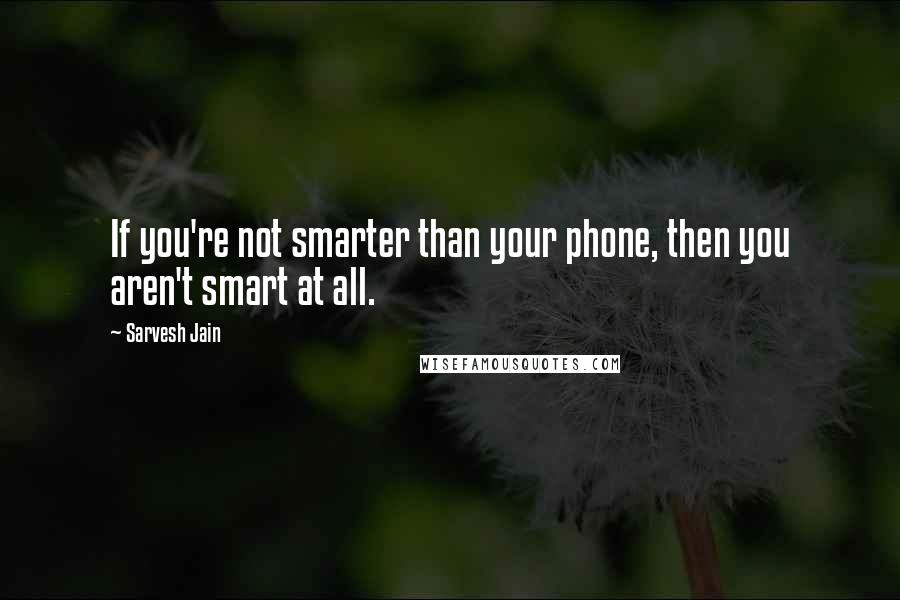 Sarvesh Jain Quotes: If you're not smarter than your phone, then you aren't smart at all.