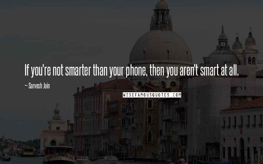 Sarvesh Jain Quotes: If you're not smarter than your phone, then you aren't smart at all.