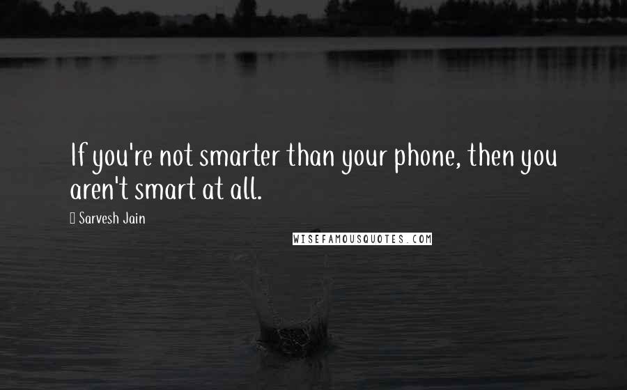 Sarvesh Jain Quotes: If you're not smarter than your phone, then you aren't smart at all.