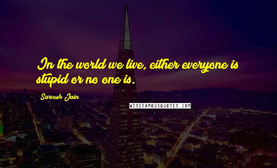 Sarvesh Jain Quotes: In the world we live, either everyone is stupid or no one is.