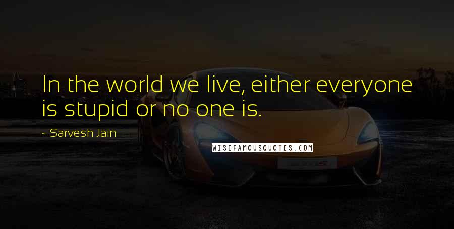 Sarvesh Jain Quotes: In the world we live, either everyone is stupid or no one is.