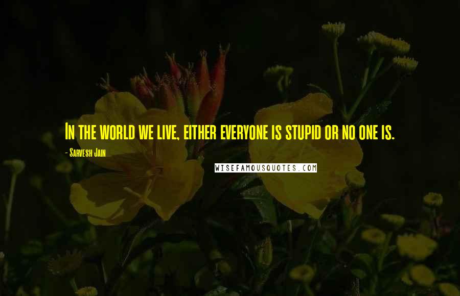 Sarvesh Jain Quotes: In the world we live, either everyone is stupid or no one is.