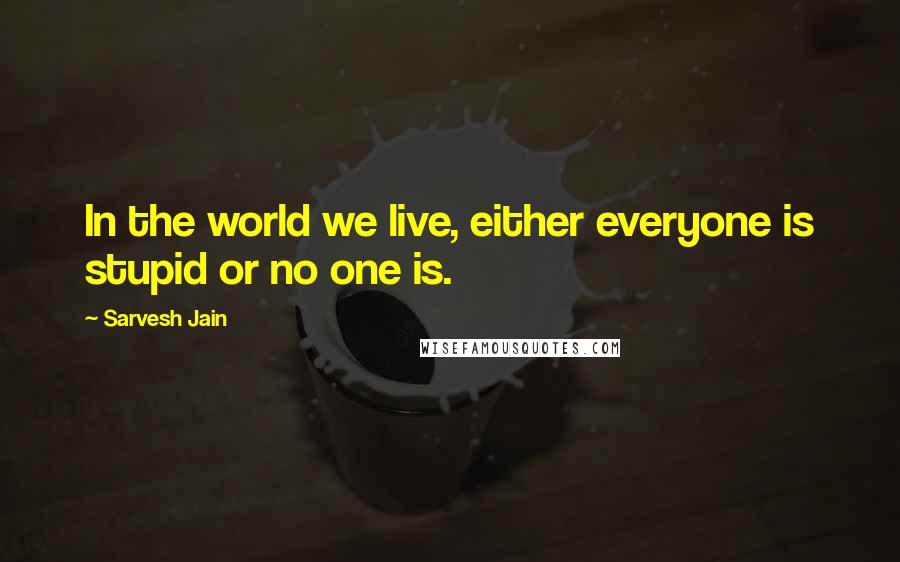 Sarvesh Jain Quotes: In the world we live, either everyone is stupid or no one is.