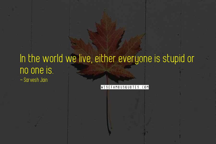 Sarvesh Jain Quotes: In the world we live, either everyone is stupid or no one is.