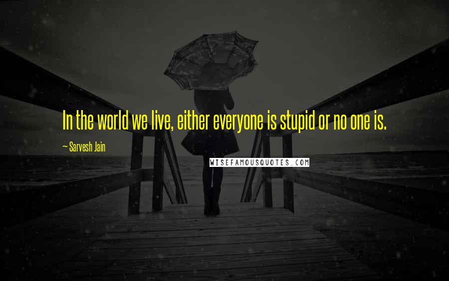 Sarvesh Jain Quotes: In the world we live, either everyone is stupid or no one is.