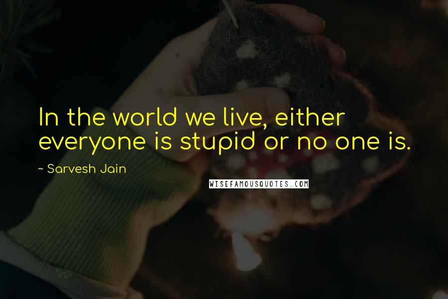 Sarvesh Jain Quotes: In the world we live, either everyone is stupid or no one is.