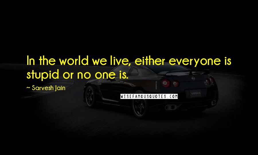 Sarvesh Jain Quotes: In the world we live, either everyone is stupid or no one is.