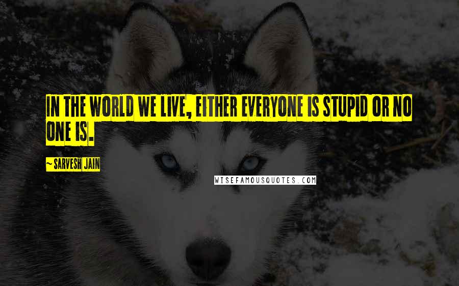 Sarvesh Jain Quotes: In the world we live, either everyone is stupid or no one is.