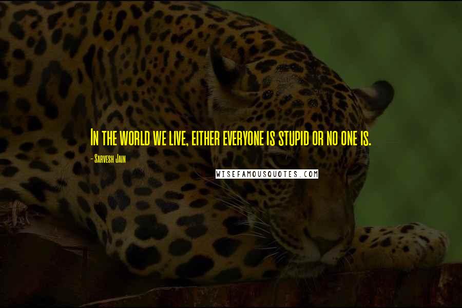 Sarvesh Jain Quotes: In the world we live, either everyone is stupid or no one is.