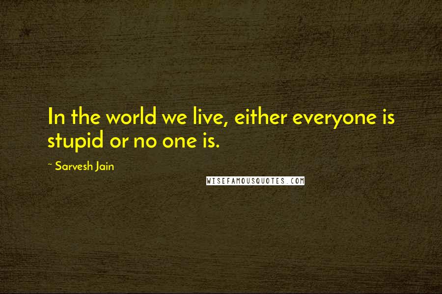 Sarvesh Jain Quotes: In the world we live, either everyone is stupid or no one is.