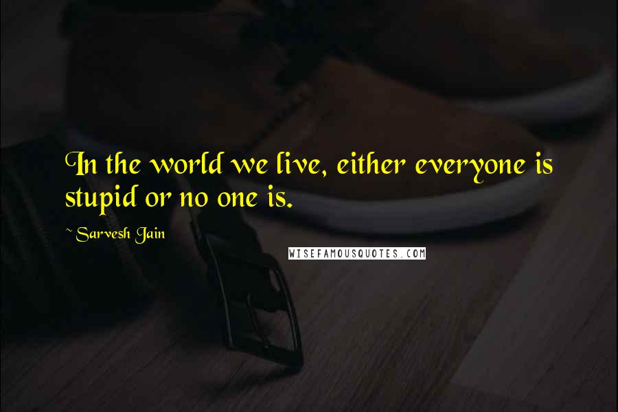 Sarvesh Jain Quotes: In the world we live, either everyone is stupid or no one is.