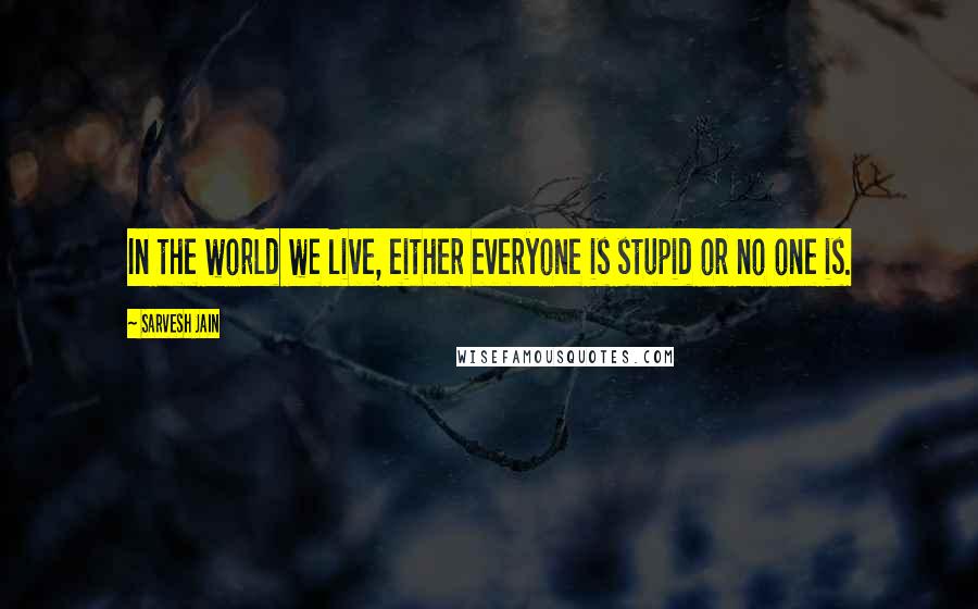 Sarvesh Jain Quotes: In the world we live, either everyone is stupid or no one is.