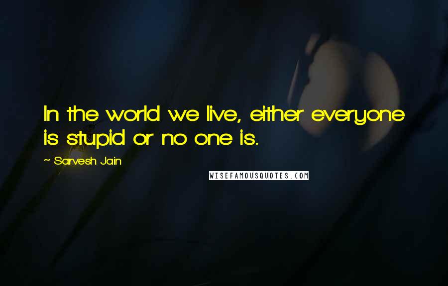 Sarvesh Jain Quotes: In the world we live, either everyone is stupid or no one is.