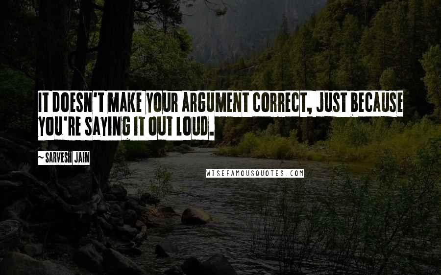 Sarvesh Jain Quotes: It doesn't make your argument correct, just because you're saying it out loud.