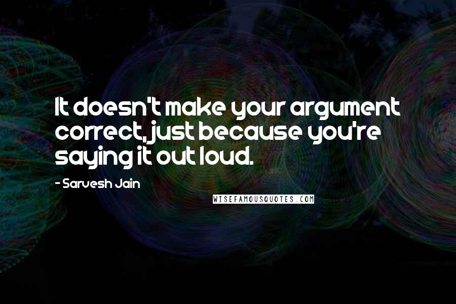 Sarvesh Jain Quotes: It doesn't make your argument correct, just because you're saying it out loud.
