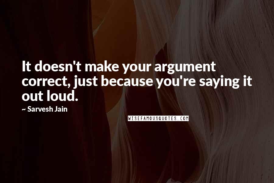 Sarvesh Jain Quotes: It doesn't make your argument correct, just because you're saying it out loud.