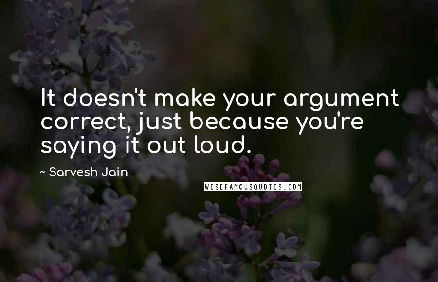 Sarvesh Jain Quotes: It doesn't make your argument correct, just because you're saying it out loud.