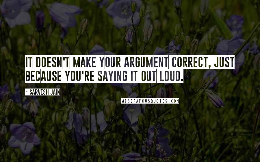 Sarvesh Jain Quotes: It doesn't make your argument correct, just because you're saying it out loud.