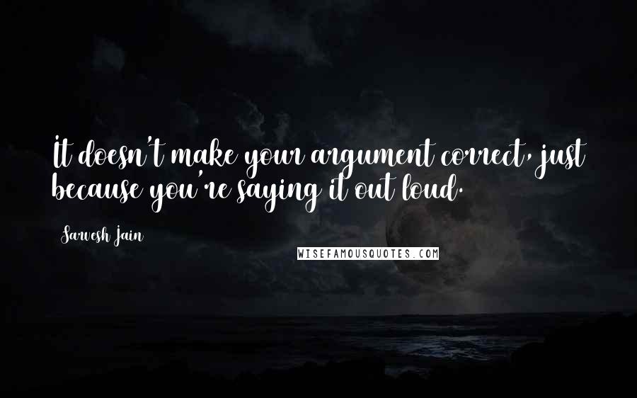 Sarvesh Jain Quotes: It doesn't make your argument correct, just because you're saying it out loud.