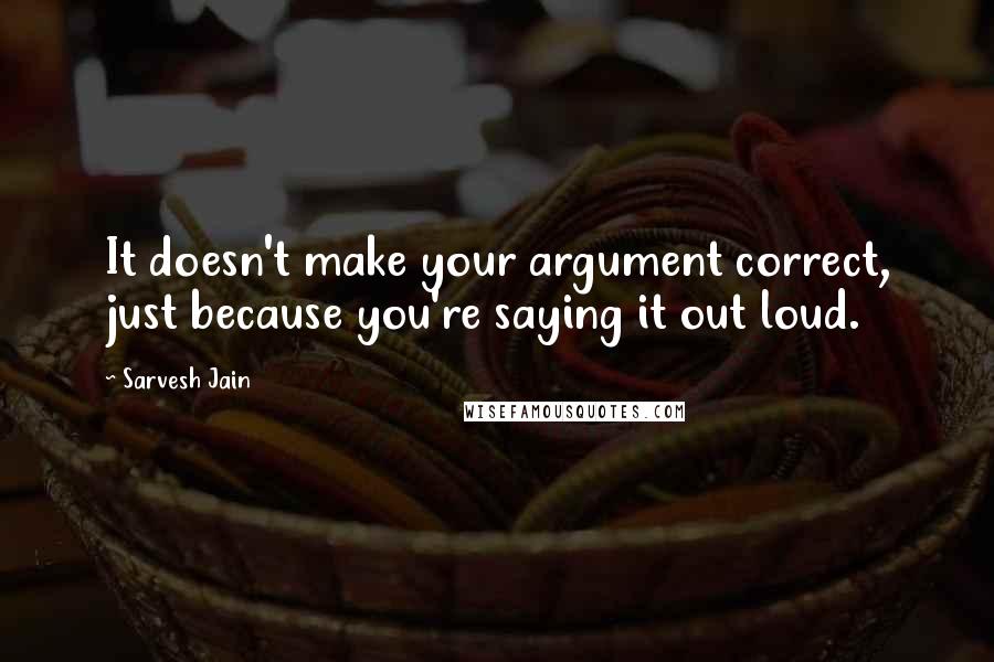 Sarvesh Jain Quotes: It doesn't make your argument correct, just because you're saying it out loud.