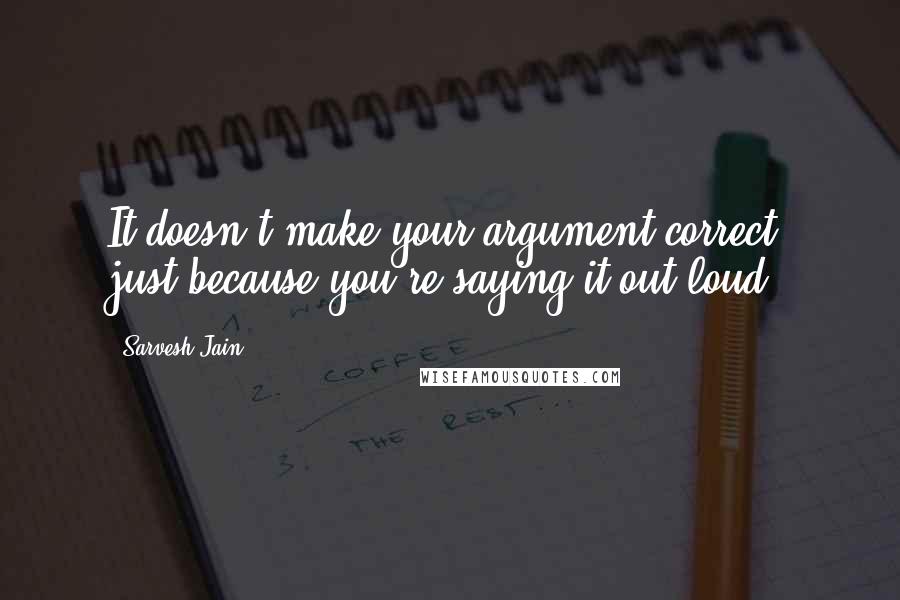 Sarvesh Jain Quotes: It doesn't make your argument correct, just because you're saying it out loud.