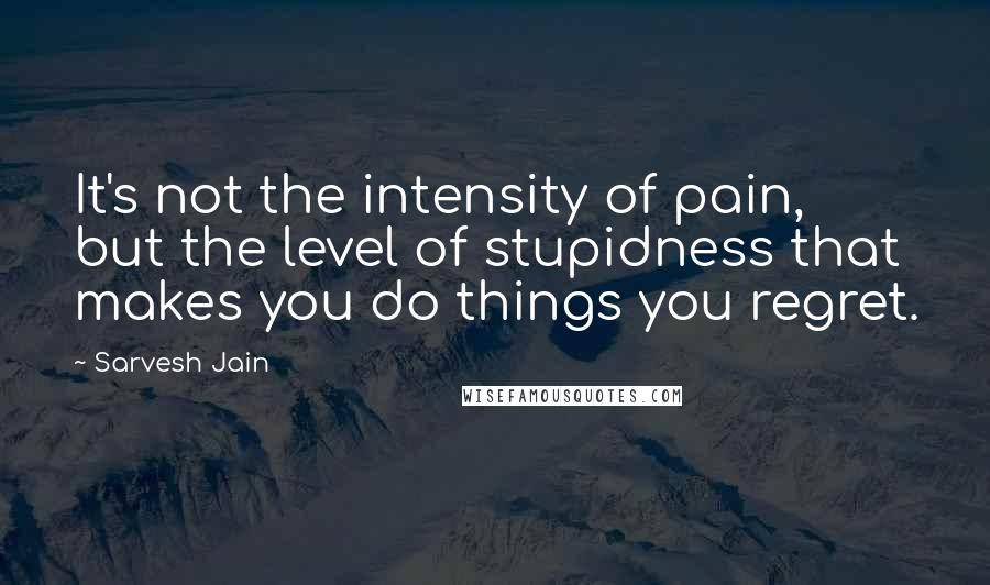 Sarvesh Jain Quotes: It's not the intensity of pain, but the level of stupidness that makes you do things you regret.
