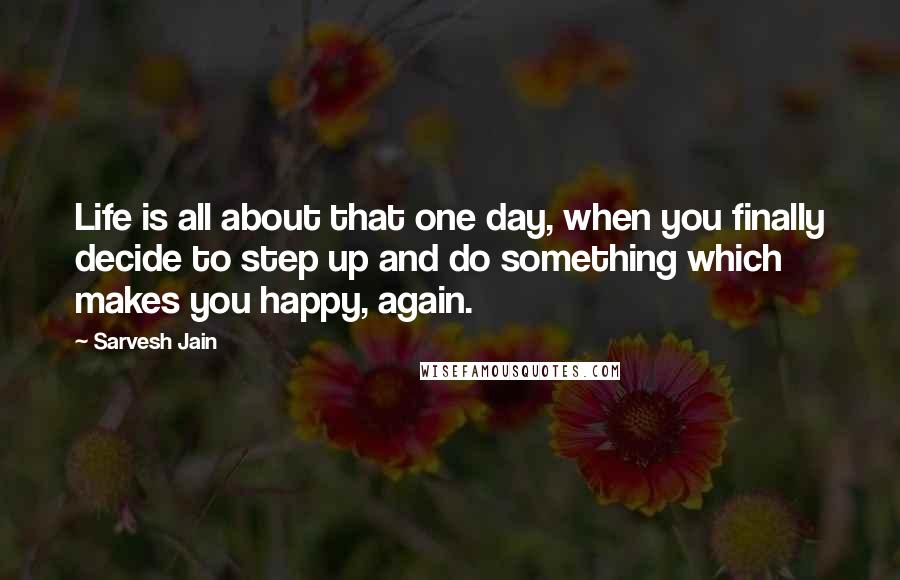 Sarvesh Jain Quotes: Life is all about that one day, when you finally decide to step up and do something which makes you happy, again.