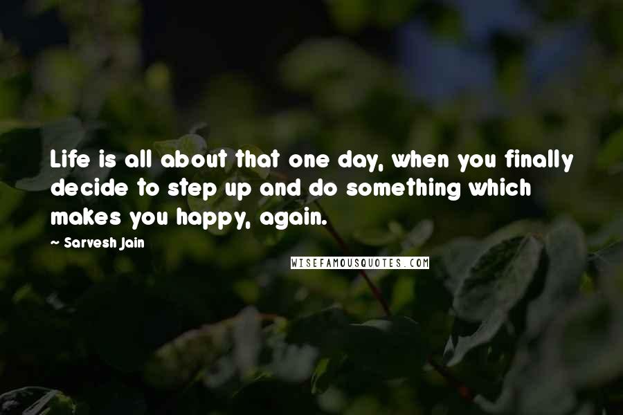 Sarvesh Jain Quotes: Life is all about that one day, when you finally decide to step up and do something which makes you happy, again.